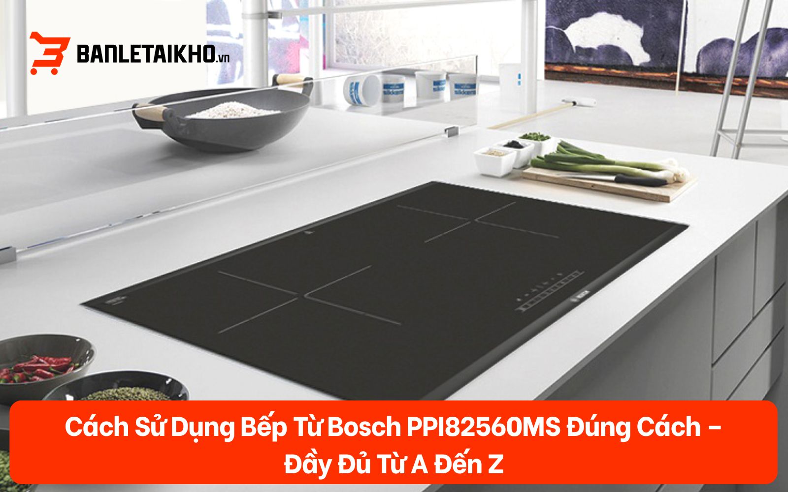 Cách Sử Dụng Bếp Từ Bosch PPI82560MS Đúng Cách – Đầy Đủ Từ A Đến Z